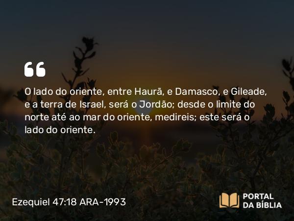 Ezequiel 47:18 ARA-1993 - O lado do oriente, entre Haurã, e Damasco, e Gileade, e a terra de Israel, será o Jordão; desde o limite do norte até ao mar do oriente, medireis; este será o lado do oriente.