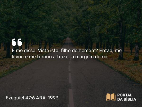 Ezequiel 47:6 ARA-1993 - E me disse: Viste isto, filho do homem? Então, me levou e me tornou a trazer à margem do rio.