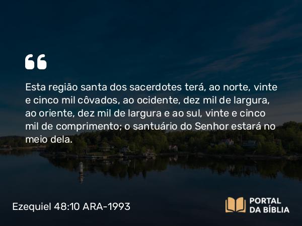 Ezequiel 48:10 ARA-1993 - Esta região santa dos sacerdotes terá, ao norte, vinte e cinco mil côvados, ao ocidente, dez mil de largura, ao oriente, dez mil de largura e ao sul, vinte e cinco mil de comprimento; o santuário do Senhor estará no meio dela.