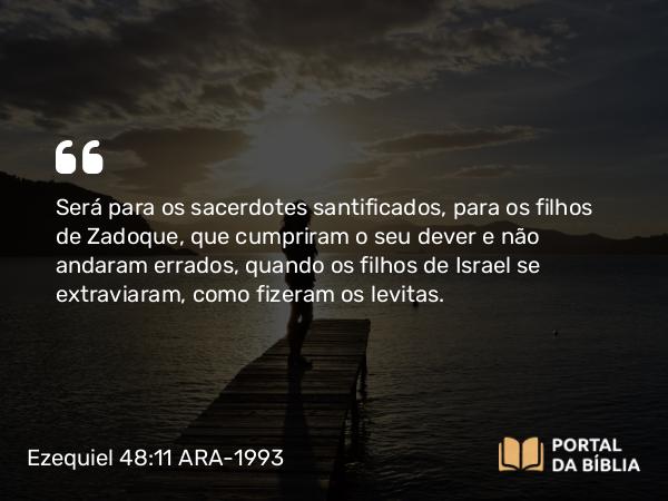 Ezequiel 48:11 ARA-1993 - Será para os sacerdotes santificados, para os filhos de Zadoque, que cumpriram o seu dever e não andaram errados, quando os filhos de Israel se extraviaram, como fizeram os levitas.