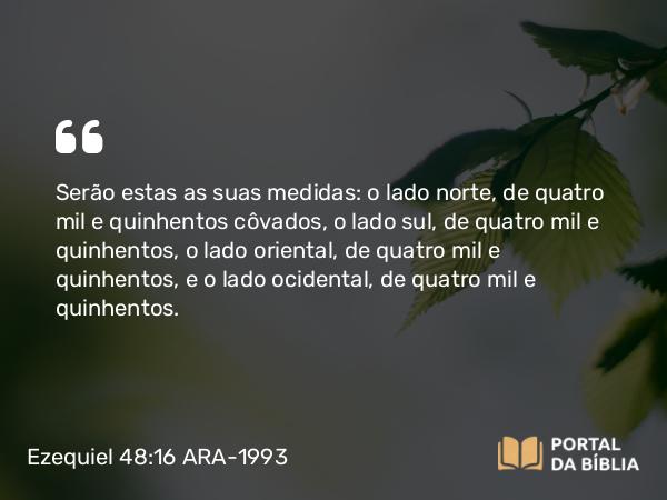 Ezequiel 48:16 ARA-1993 - Serão estas as suas medidas: o lado norte, de quatro mil e quinhentos côvados, o lado sul, de quatro mil e quinhentos, o lado oriental, de quatro mil e quinhentos, e o lado ocidental, de quatro mil e quinhentos.