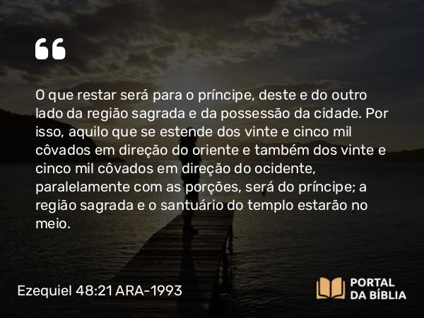 Ezequiel 48:21 ARA-1993 - O que restar será para o príncipe, deste e do outro lado da região sagrada e da possessão da cidade. Por isso, aquilo que se estende dos vinte e cinco mil côvados em direção do oriente e também dos vinte e cinco mil côvados em direção do ocidente, paralelamente com as porções, será do príncipe; a região sagrada e o santuário do templo estarão no meio.