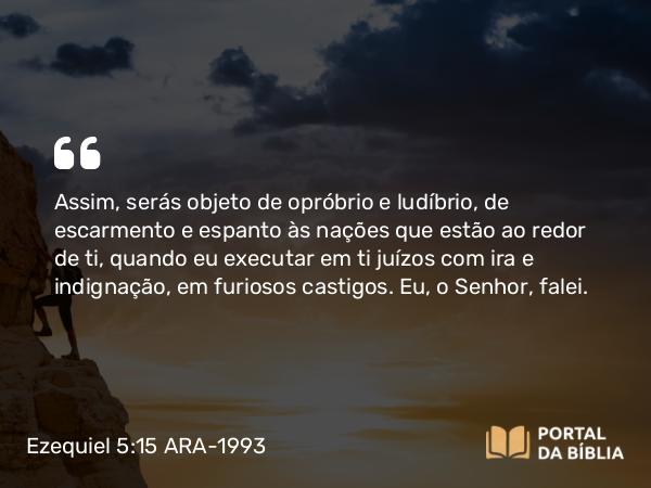 Ezequiel 5:15 ARA-1993 - Assim, serás objeto de opróbrio e ludíbrio, de escarmento e espanto às nações que estão ao redor de ti, quando eu executar em ti juízos com ira e indignação, em furiosos castigos. Eu, o Senhor, falei.