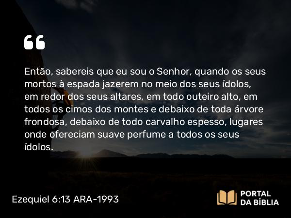 Ezequiel 6:13 ARA-1993 - Então, sabereis que eu sou o Senhor, quando os seus mortos à espada jazerem no meio dos seus ídolos, em redor dos seus altares, em todo outeiro alto, em todos os cimos dos montes e debaixo de toda árvore frondosa, debaixo de todo carvalho espesso, lugares onde ofereciam suave perfume a todos os seus ídolos.