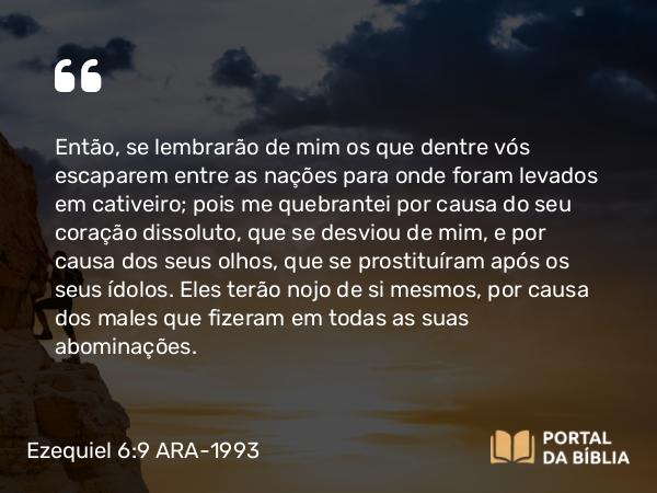 Ezequiel 6:9 ARA-1993 - Então, se lembrarão de mim os que dentre vós escaparem entre as nações para onde foram levados em cativeiro; pois me quebrantei por causa do seu coração dissoluto, que se desviou de mim, e por causa dos seus olhos, que se prostituíram após os seus ídolos. Eles terão nojo de si mesmos, por causa dos males que fizeram em todas as suas abominações.