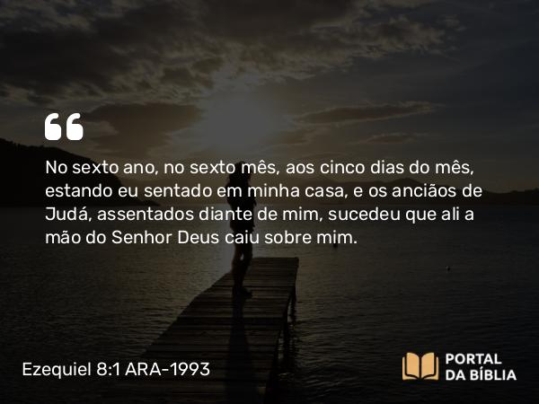 Ezequiel 8:1 ARA-1993 - No sexto ano, no sexto mês, aos cinco dias do mês, estando eu sentado em minha casa, e os anciãos de Judá, assentados diante de mim, sucedeu que ali a mão do Senhor Deus caiu sobre mim.