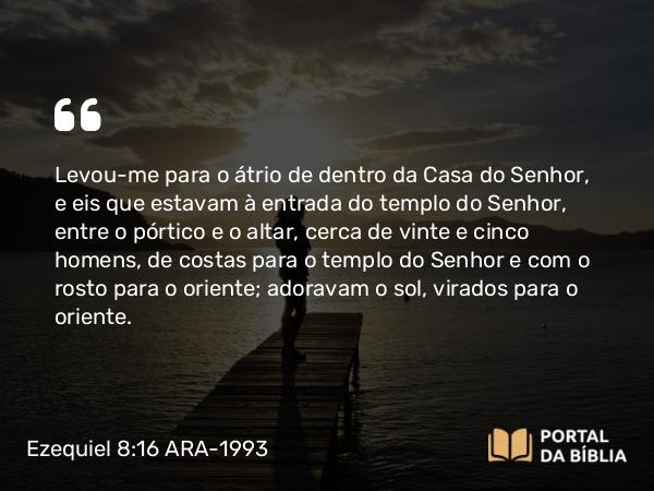 Ezequiel 8:16 ARA-1993 - Levou-me para o átrio de dentro da Casa do Senhor, e eis que estavam à entrada do templo do Senhor, entre o pórtico e o altar, cerca de vinte e cinco homens, de costas para o templo do Senhor e com o rosto para o oriente; adoravam o sol, virados para o oriente.