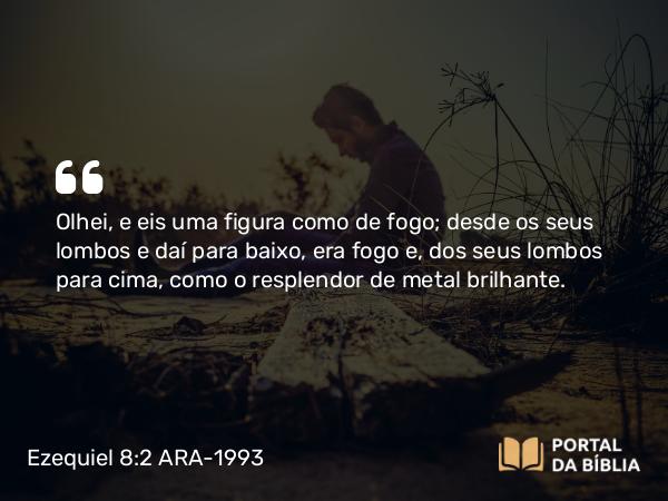 Ezequiel 8:2 ARA-1993 - Olhei, e eis uma figura como de fogo; desde os seus lombos e daí para baixo, era fogo e, dos seus lombos para cima, como o resplendor de metal brilhante.