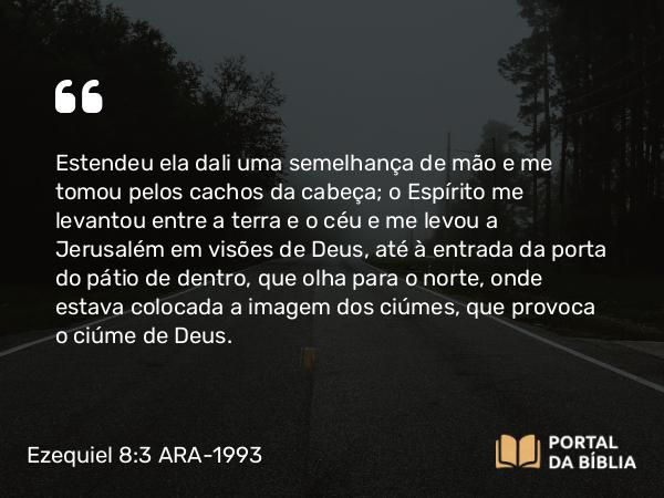 Ezequiel 8:3 ARA-1993 - Estendeu ela dali uma semelhança de mão e me tomou pelos cachos da cabeça; o Espírito me levantou entre a terra e o céu e me levou a Jerusalém em visões de Deus, até à entrada da porta do pátio de dentro, que olha para o norte, onde estava colocada a imagem dos ciúmes, que provoca o ciúme de Deus.