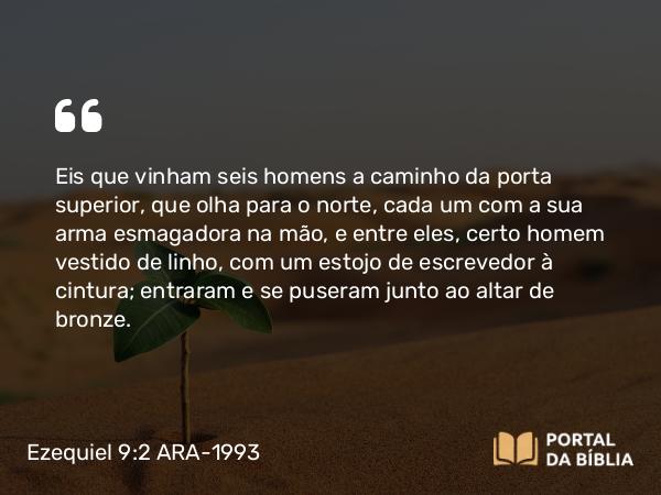 Ezequiel 9:2-3 ARA-1993 - Eis que vinham seis homens a caminho da porta superior, que olha para o norte, cada um com a sua arma esmagadora na mão, e entre eles, certo homem vestido de linho, com um estojo de escrevedor à cintura; entraram e se puseram junto ao altar de bronze.