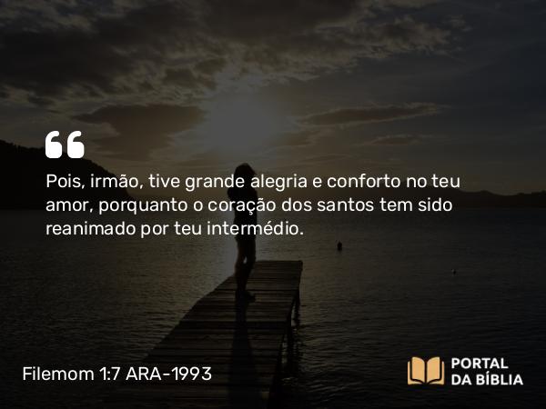 Filemom 1:7 ARA-1993 - Pois, irmão, tive grande alegria e conforto no teu amor, porquanto o coração dos santos tem sido reanimado por teu intermédio.