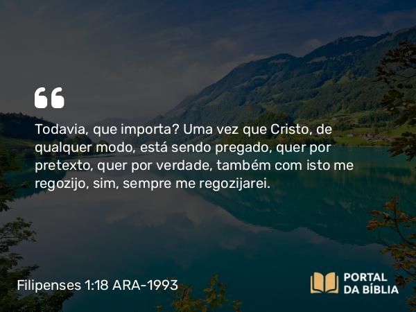 Filipenses 1:18 ARA-1993 - Todavia, que importa? Uma vez que Cristo, de qualquer modo, está sendo pregado, quer por pretexto, quer por verdade, também com isto me regozijo, sim, sempre me regozijarei.