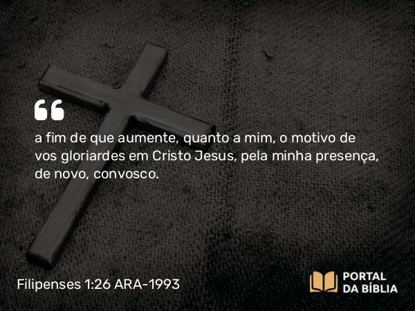 Filipenses 1:26 ARA-1993 - a fim de que aumente, quanto a mim, o motivo de vos gloriardes em Cristo Jesus, pela minha presença, de novo, convosco.