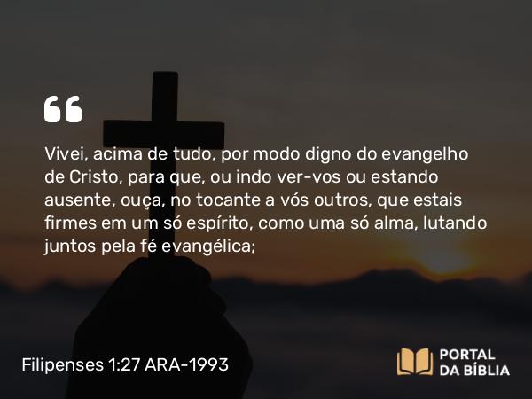 Filipenses 1:27 ARA-1993 - Vivei, acima de tudo, por modo digno do evangelho de Cristo, para que, ou indo ver-vos ou estando ausente, ouça, no tocante a vós outros, que estais firmes em um só espírito, como uma só alma, lutando juntos pela fé evangélica;