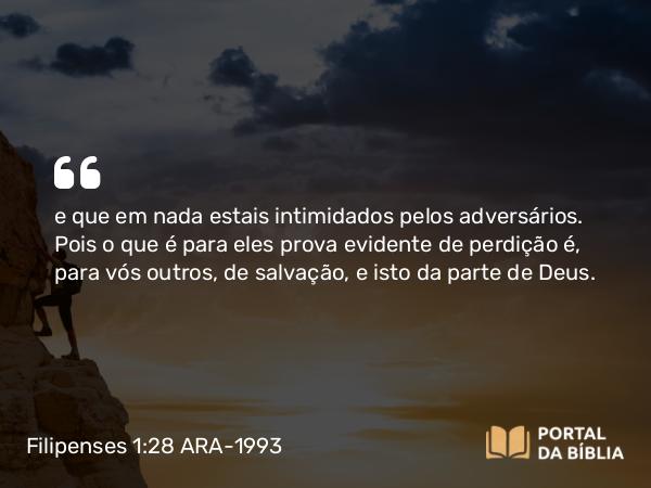 Filipenses 1:28 ARA-1993 - e que em nada estais intimidados pelos adversários. Pois o que é para eles prova evidente de perdição é, para vós outros, de salvação, e isto da parte de Deus.