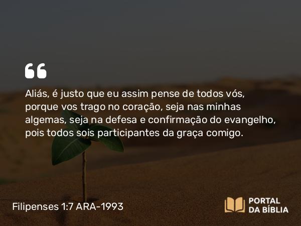 Filipenses 1:7 ARA-1993 - Aliás, é justo que eu assim pense de todos vós, porque vos trago no coração, seja nas minhas algemas, seja na defesa e confirmação do evangelho, pois todos sois participantes da graça comigo.