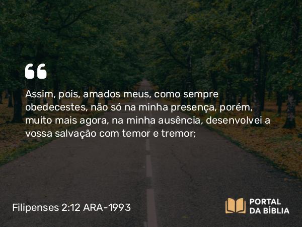 Filipenses 2:12 ARA-1993 - Assim, pois, amados meus, como sempre obedecestes, não só na minha presença, porém, muito mais agora, na minha ausência, desenvolvei a vossa salvação com temor e tremor;