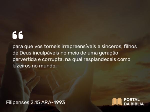 Filipenses 2:15 ARA-1993 - para que vos torneis irrepreensíveis e sinceros, filhos de Deus inculpáveis no meio de uma geração pervertida e corrupta, na qual resplandeceis como luzeiros no mundo,