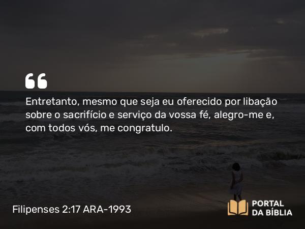 Filipenses 2:17 ARA-1993 - Entretanto, mesmo que seja eu oferecido por libação sobre o sacrifício e serviço da vossa fé, alegro-me e, com todos vós, me congratulo.