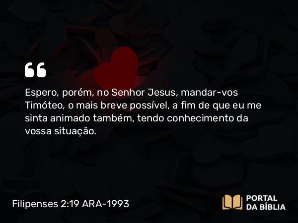 Filipenses 2:19 ARA-1993 - Espero, porém, no Senhor Jesus, mandar-vos Timóteo, o mais breve possível, a fim de que eu me sinta animado também, tendo conhecimento da vossa situação.