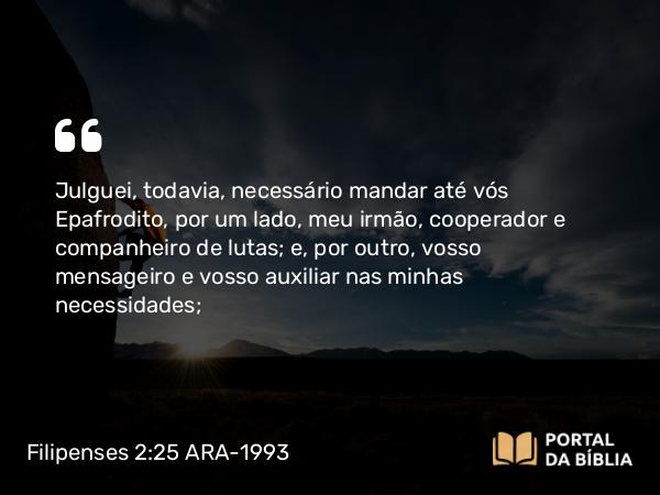 Filipenses 2:25 ARA-1993 - Julguei, todavia, necessário mandar até vós Epafrodito, por um lado, meu irmão, cooperador e companheiro de lutas; e, por outro, vosso mensageiro e vosso auxiliar nas minhas necessidades;