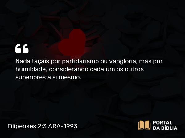 Filipenses 2:3-4 ARA-1993 - Nada façais por partidarismo ou vanglória, mas por humildade, considerando cada um os outros superiores a si mesmo.