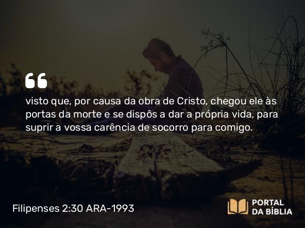 Filipenses 2:30 ARA-1993 - visto que, por causa da obra de Cristo, chegou ele às portas da morte e se dispôs a dar a própria vida, para suprir a vossa carência de socorro para comigo.