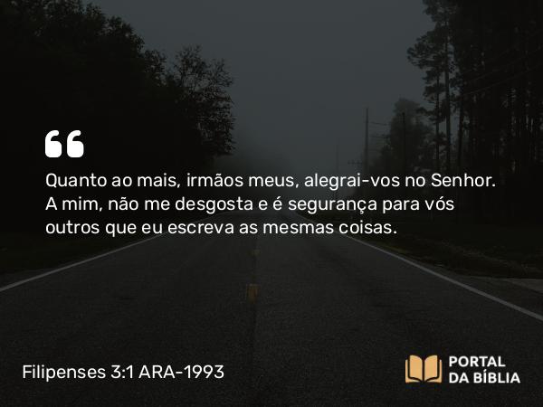 Filipenses 3:1 ARA-1993 - Quanto ao mais, irmãos meus, alegrai-vos no Senhor. A mim, não me desgosta e é segurança para vós outros que eu escreva as mesmas coisas.