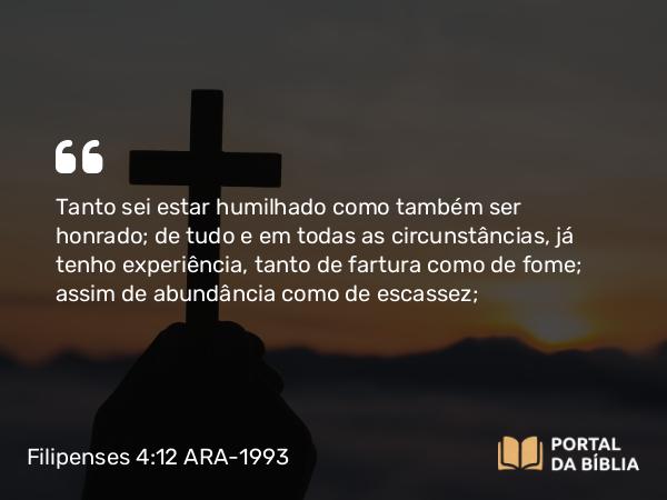 Filipenses 4:12 ARA-1993 - Tanto sei estar humilhado como também ser honrado; de tudo e em todas as circunstâncias, já tenho experiência, tanto de fartura como de fome; assim de abundância como de escassez;