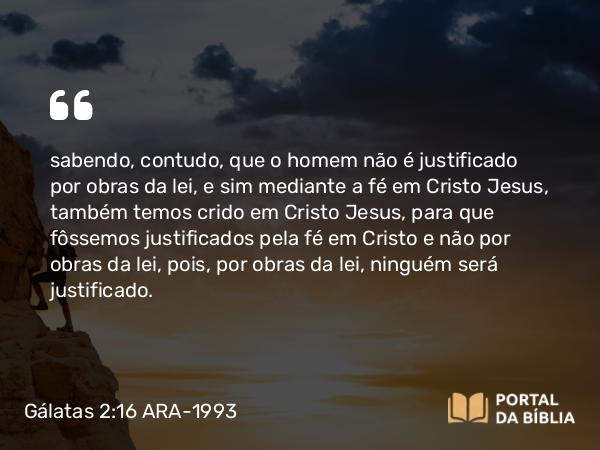 Gálatas 2:16 ARA-1993 - sabendo, contudo, que o homem não é justificado por obras da lei, e sim mediante a fé em Cristo Jesus, também temos crido em Cristo Jesus, para que fôssemos justificados pela fé em Cristo e não por obras da lei, pois, por obras da lei, ninguém será justificado.