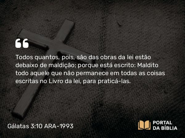 Gálatas 3:10 ARA-1993 - Todos quantos, pois, são das obras da lei estão debaixo de maldição; porque está escrito: Maldito todo aquele que não permanece em todas as coisas escritas no Livro da lei, para praticá-las.