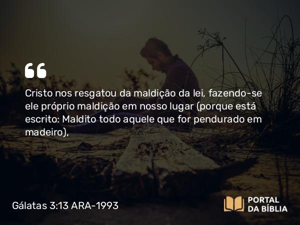 Gálatas 3:13 ARA-1993 - Cristo nos resgatou da maldição da lei, fazendo-se ele próprio maldição em nosso lugar (porque está escrito: Maldito todo aquele que for pendurado em madeiro ),