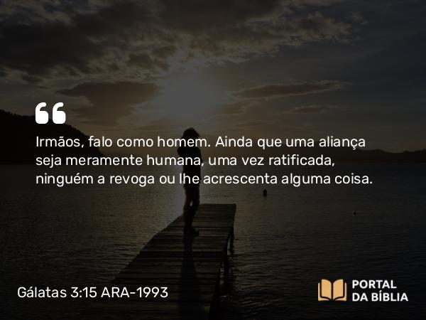 Gálatas 3:15 ARA-1993 - Irmãos, falo como homem. Ainda que uma aliança seja meramente humana, uma vez ratificada, ninguém a revoga ou lhe acrescenta alguma coisa.