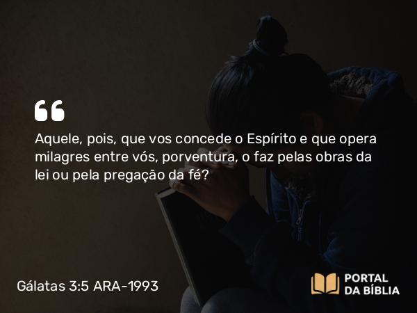 Gálatas 3:5 ARA-1993 - Aquele, pois, que vos concede o Espírito e que opera milagres entre vós, porventura, o faz pelas obras da lei ou pela pregação da fé?