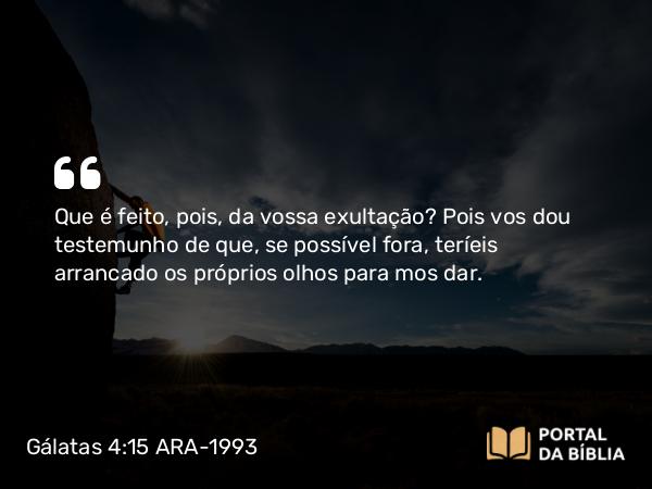 Gálatas 4:15 ARA-1993 - Que é feito, pois, da vossa exultação? Pois vos dou testemunho de que, se possível fora, teríeis arrancado os próprios olhos para mos dar.