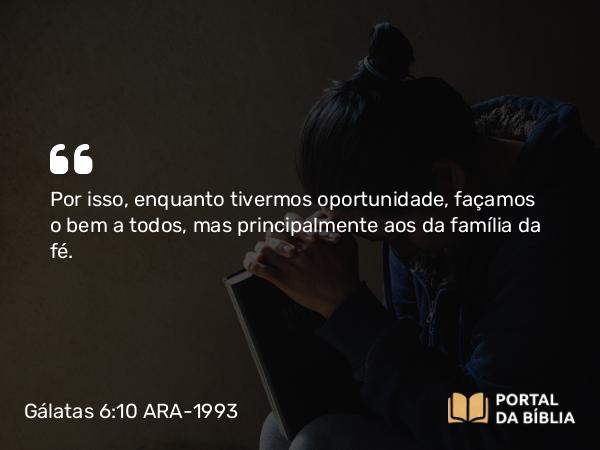 Gálatas 6:10 ARA-1993 - Por isso, enquanto tivermos oportunidade, façamos o bem a todos, mas principalmente aos da família da fé.