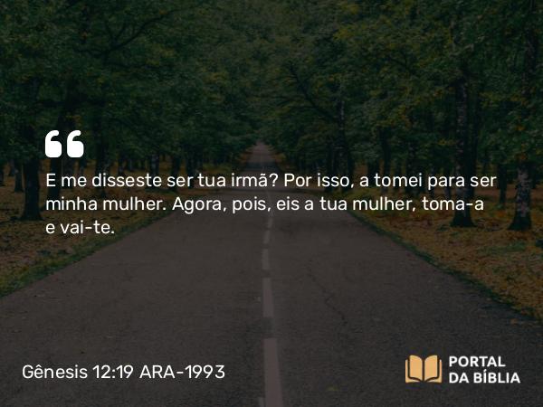 Gênesis 12:19 ARA-1993 - E me disseste ser tua irmã? Por isso, a tomei para ser minha mulher. Agora, pois, eis a tua mulher, toma-a e vai-te.