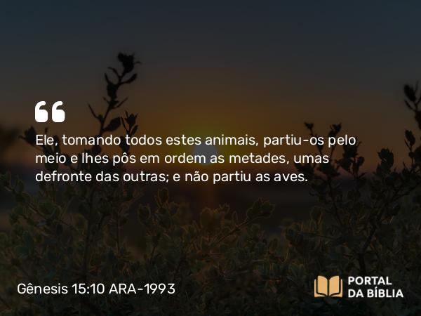 Gênesis 15:10 ARA-1993 - Ele, tomando todos estes animais, partiu-os pelo meio e lhes pôs em ordem as metades, umas defronte das outras; e não partiu as aves.