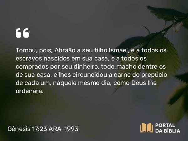 Gênesis 17:23 ARA-1993 - Tomou, pois, Abraão a seu filho Ismael, e a todos os escravos nascidos em sua casa, e a todos os comprados por seu dinheiro, todo macho dentre os de sua casa, e lhes circuncidou a carne do prepúcio de cada um, naquele mesmo dia, como Deus lhe ordenara.