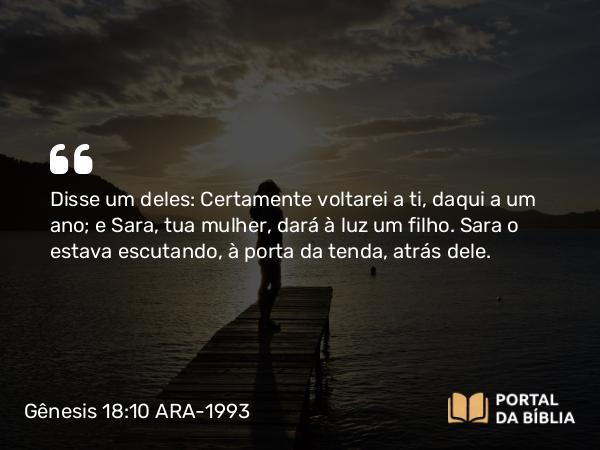 Gênesis 18:10 ARA-1993 - Disse um deles: Certamente voltarei a ti, daqui a um ano; e Sara, tua mulher, dará à luz um filho. Sara o estava escutando, à porta da tenda, atrás dele.