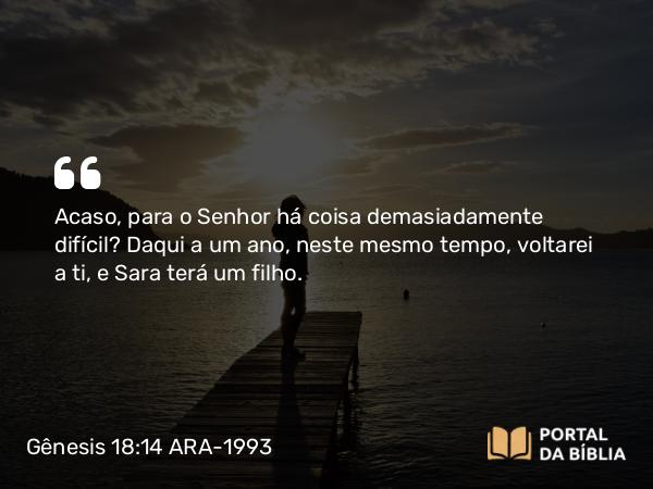 Gênesis 18:14 ARA-1993 - Acaso, para o Senhor há coisa demasiadamente difícil? Daqui a um ano, neste mesmo tempo, voltarei a ti, e Sara terá um filho.