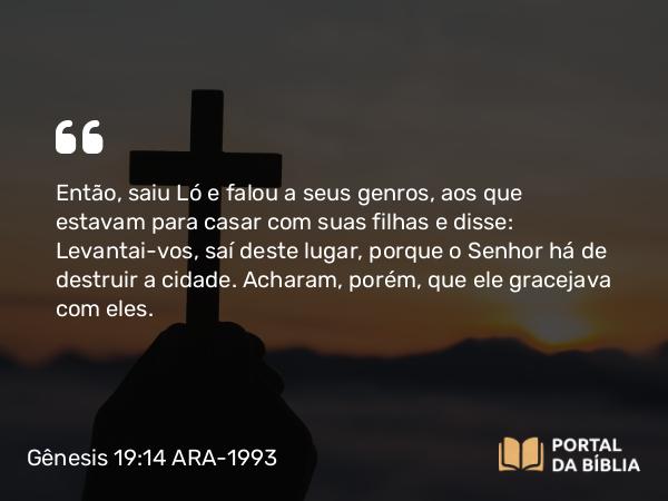 Gênesis 19:14 ARA-1993 - Então, saiu Ló e falou a seus genros, aos que estavam para casar com suas filhas e disse: Levantai-vos, saí deste lugar, porque o Senhor há de destruir a cidade. Acharam, porém, que ele gracejava com eles.