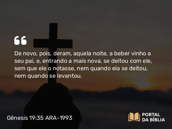 Gênesis 19:35 ARA-1993 - De novo, pois, deram, aquela noite, a beber vinho a seu pai, e, entrando a mais nova, se deitou com ele, sem que ele o notasse, nem quando ela se deitou, nem quando se levantou.