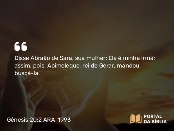 Gênesis 20:2 ARA-1993 - Disse Abraão de Sara, sua mulher: Ela é minha irmã; assim, pois, Abimeleque, rei de Gerar, mandou buscá-la.