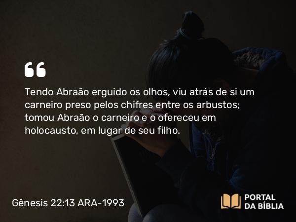 Gênesis 22:13 ARA-1993 - Tendo Abraão erguido os olhos, viu atrás de si um carneiro preso pelos chifres entre os arbustos; tomou Abraão o carneiro e o ofereceu em holocausto, em lugar de seu filho.