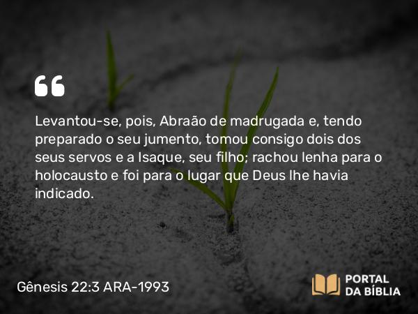 Gênesis 22:3 ARA-1993 - Levantou-se, pois, Abraão de madrugada e, tendo preparado o seu jumento, tomou consigo dois dos seus servos e a Isaque, seu filho; rachou lenha para o holocausto e foi para o lugar que Deus lhe havia indicado.