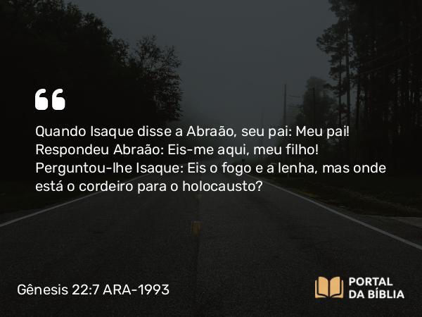 Gênesis 22:7 ARA-1993 - Quando Isaque disse a Abraão, seu pai: Meu pai! Respondeu Abraão: Eis-me aqui, meu filho! Perguntou-lhe Isaque: Eis o fogo e a lenha, mas onde está o cordeiro para o holocausto?