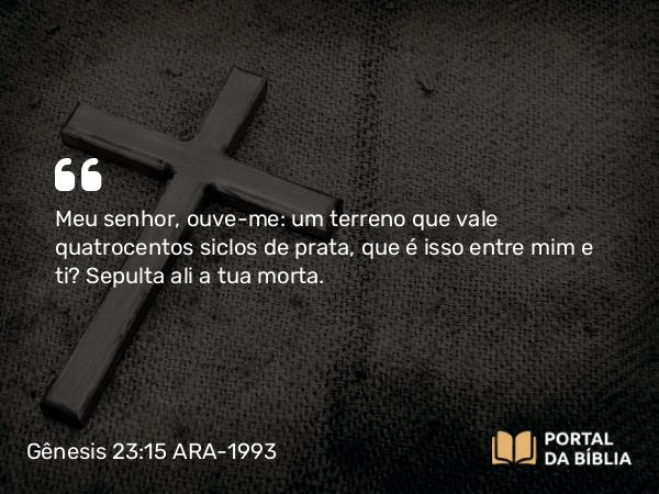 Gênesis 23:15 ARA-1993 - Meu senhor, ouve-me: um terreno que vale quatrocentos siclos de prata, que é isso entre mim e ti? Sepulta ali a tua morta.