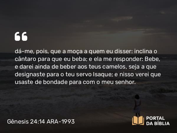 Gênesis 24:14 ARA-1993 - dá-me, pois, que a moça a quem eu disser: inclina o cântaro para que eu beba; e ela me responder: Bebe, e darei ainda de beber aos teus camelos, seja a que designaste para o teu servo Isaque; e nisso verei que usaste de bondade para com o meu senhor.