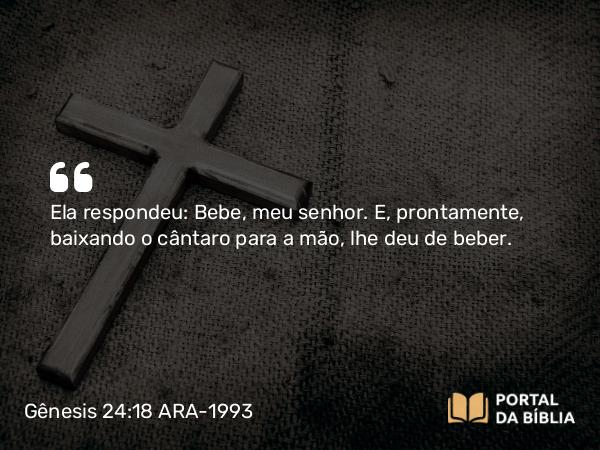 Gênesis 24:18 ARA-1993 - Ela respondeu: Bebe, meu senhor. E, prontamente, baixando o cântaro para a mão, lhe deu de beber.